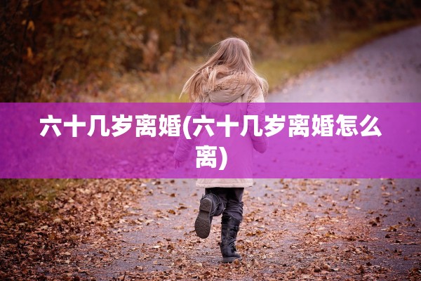 六十几岁离婚(六十几岁离婚怎么离) 六十几岁离婚(六十几岁离婚怎么离)
