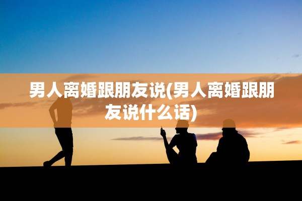 男人离婚跟朋友说(男人离婚跟朋友说什么话) 男人离婚跟朋友说(男人离婚跟朋友说什么话)