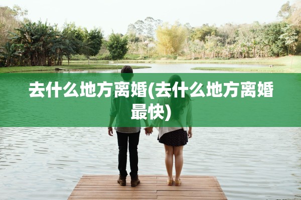 去什么地方离婚(去什么地方离婚最快) 去什么地方离婚(去什么地方离婚最快)