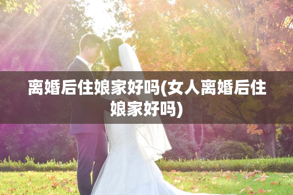 离婚后住娘家好吗(女人离婚后住娘家好吗) 离婚后住娘家好吗(女人离婚后住娘家好吗)