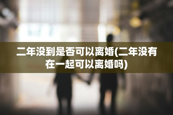 二年没到是否可以离婚(二年没有在一起可以离婚吗) 二年没到是否可以离婚(二年没有在一起可以离婚吗)