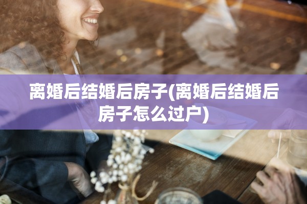 离婚后结婚后房子(离婚后结婚后房子怎么过户)