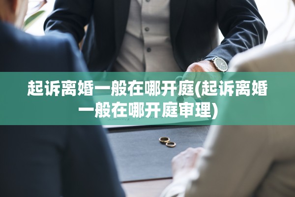 起诉离婚一般在哪开庭(起诉离婚一般在哪开庭审理) 起诉离婚一般在哪开庭(起诉离婚一般在哪开庭审理)