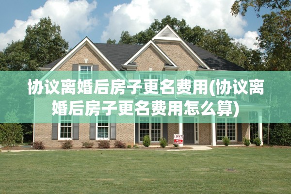 协议离婚后房子更名费用(协议离婚后房子更名费用怎么算) 协议离婚后房子更名费用(协议离婚后房子更名费用怎么算)