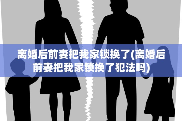 离婚后前妻把我家锁换了(离婚后前妻把我家锁换了犯法吗)