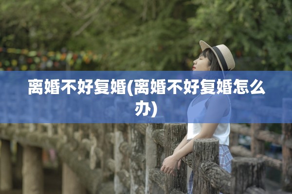 离婚不好复婚(离婚不好复婚怎么办)