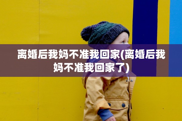 离婚后我妈不准我回家(离婚后我妈不准我回家了)