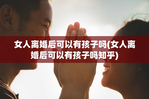 女人离婚后可以有孩子吗(女人离婚后可以有孩子吗知乎) 女人离婚后可以有孩子吗(女人离婚后可以有孩子吗知乎)