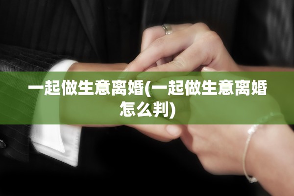 一起做生意离婚(一起做生意离婚怎么判) 一起做生意离婚(一起做生意离婚怎么判)