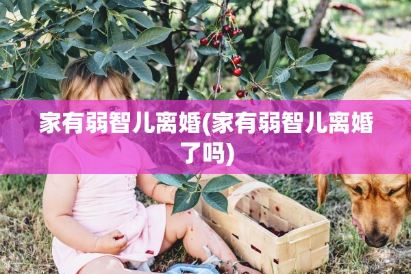 家有弱智儿离婚(家有弱智儿离婚了吗) 家有弱智儿离婚(家有弱智儿离婚了吗)