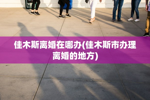 佳木斯离婚在哪办(佳木斯市办理离婚的地方) 佳木斯离婚在哪办(佳木斯市办理离婚的地方)