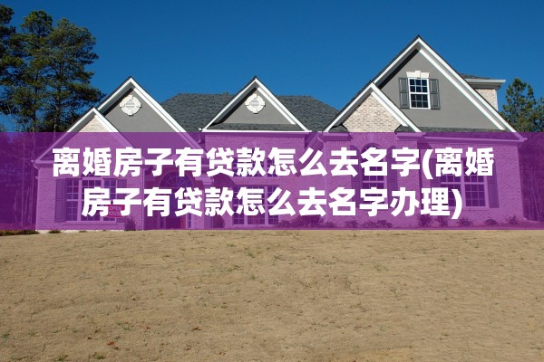离婚房子有贷款怎么去名字(离婚房子有贷款怎么去名字办理)