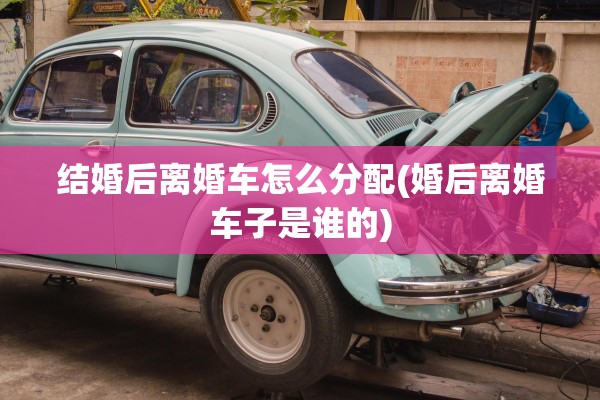 结婚后离婚车怎么分配(婚后离婚车子是谁的) 结婚后离婚车怎么分配(婚后离婚车子是谁的)