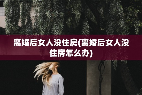 离婚后女人没住房(离婚后女人没住房怎么办) 离婚后女人没住房(离婚后女人没住房怎么办)