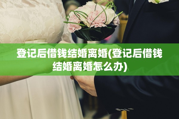 登记后借钱结婚离婚(登记后借钱结婚离婚怎么办)