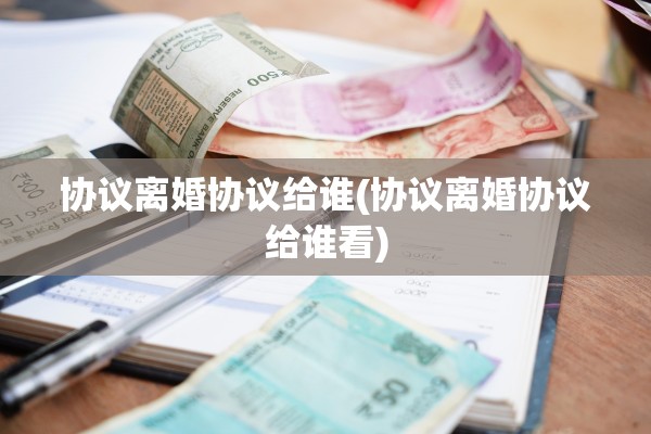 协议离婚协议给谁(协议离婚协议给谁看)