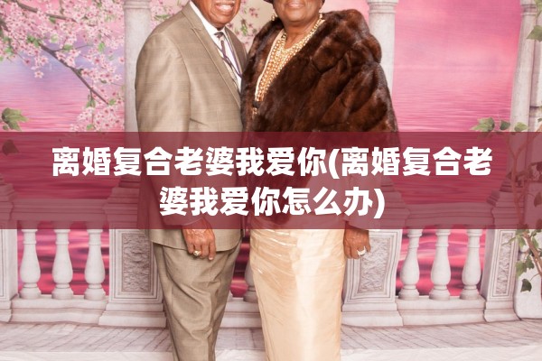离婚复合老婆我爱你(离婚复合老婆我爱你怎么办) 离婚复合老婆我爱你(离婚复合老婆我爱你怎么办)