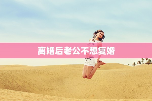 离婚后老公不想复婚 离婚后老公不想复婚