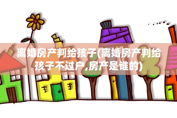 离婚房产判给孩子(离婚房产判给孩子不过户,房产是谁的)