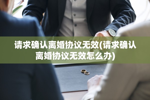 请求确认离婚协议无效(请求确认离婚协议无效怎么办)