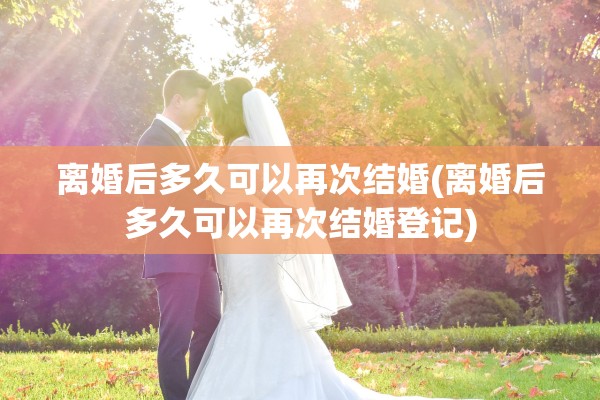 离婚后多久可以再次结婚(离婚后多久可以再次结婚登记)