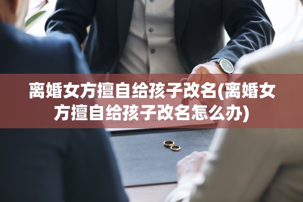 离婚女方擅自给孩子改名(离婚女方擅自给孩子改名怎么办) 离婚女方擅自给孩子改名(离婚女方擅自给孩子改名怎么办)