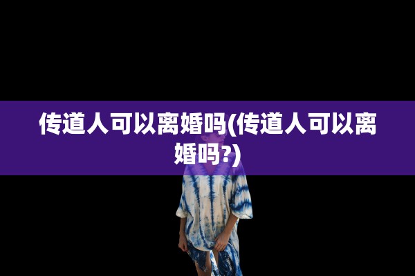 传道人可以离婚吗(传道人可以离婚吗?) 传道人可以离婚吗(传道人可以离婚吗?)