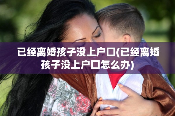 已经离婚孩子没上户囗(已经离婚孩子没上户囗怎么办)