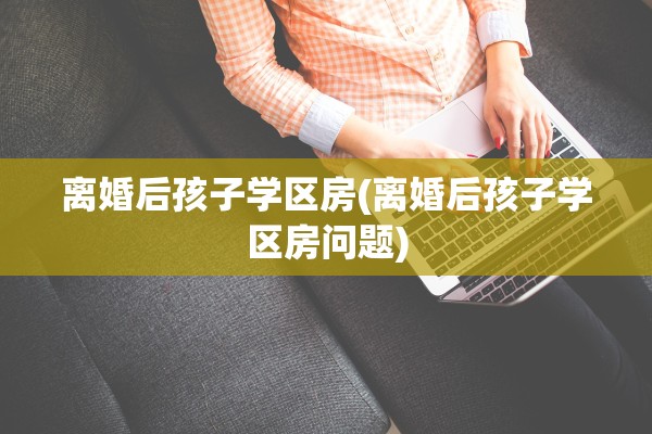 离婚后孩子学区房(离婚后孩子学区房问题) 离婚后孩子学区房(离婚后孩子学区房问题)