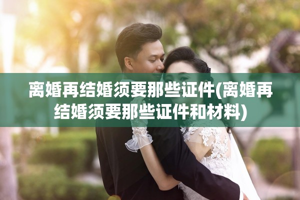 离婚再结婚须要那些证件(离婚再结婚须要那些证件和材料) 离婚再结婚须要那些证件(离婚再结婚须要那些证件和材料)
