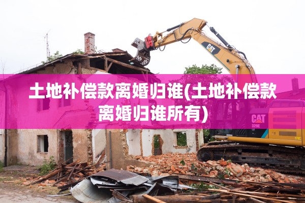土地补偿款离婚归谁(土地补偿款离婚归谁所有) 土地补偿款离婚归谁(土地补偿款离婚归谁所有)