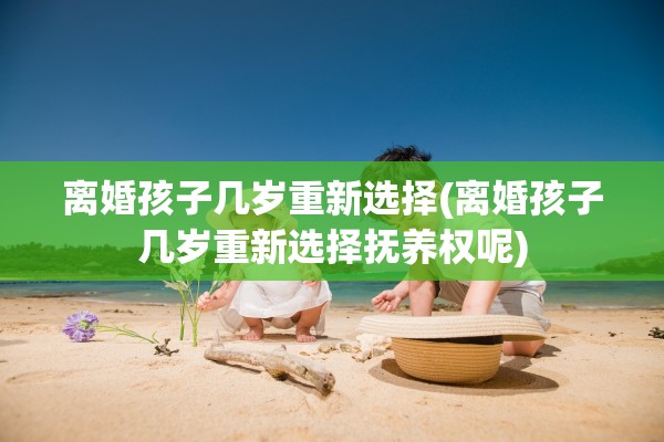 离婚孩子几岁重新选择(离婚孩子几岁重新选择抚养权呢)
