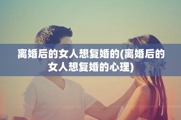 离婚后的女人想复婚的(离婚后的女人想复婚的心理)