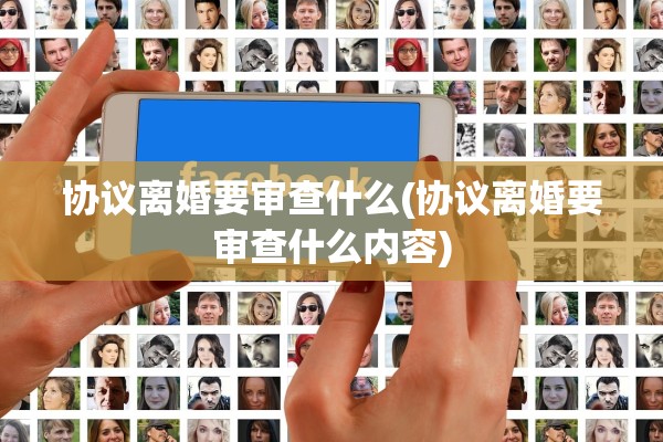 协议离婚要审查什么(协议离婚要审查什么内容) 协议离婚要审查什么(协议离婚要审查什么内容)