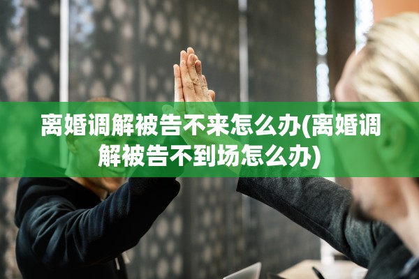 离婚调解被告不来怎么办(离婚调解被告不到场怎么办) 离婚调解被告不来怎么办(离婚调解被告不到场怎么办)
