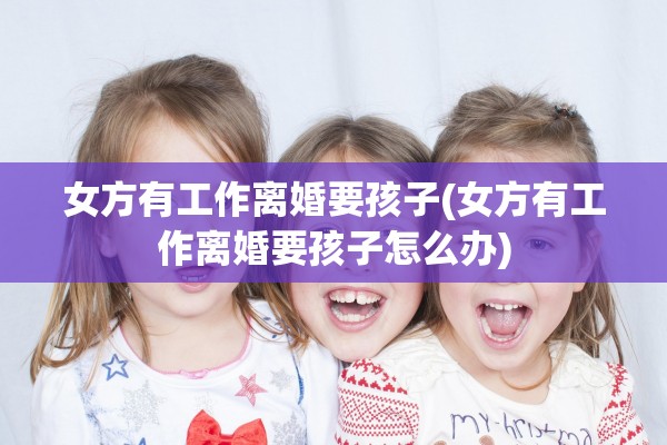 女方有工作离婚要孩子(女方有工作离婚要孩子怎么办)