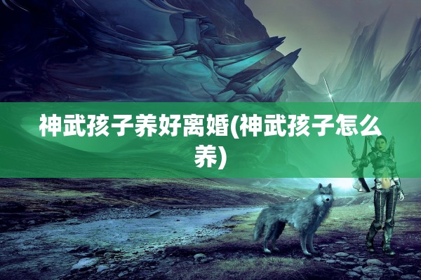 神武孩子养好离婚(神武孩子怎么养) 神武孩子养好离婚(神武孩子怎么养)