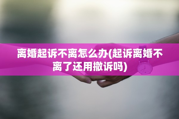 离婚起诉不离怎么办(起诉离婚不离了还用撤诉吗) 离婚起诉不离怎么办(起诉离婚不离了还用撤诉吗)
