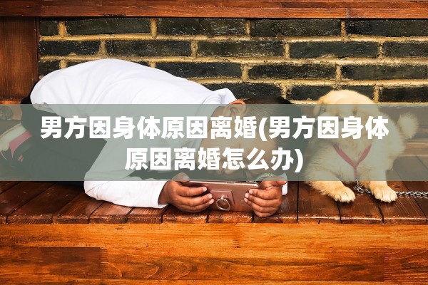 男方因身体原因离婚(男方因身体原因离婚怎么办) 男方因身体原因离婚(男方因身体原因离婚怎么办)