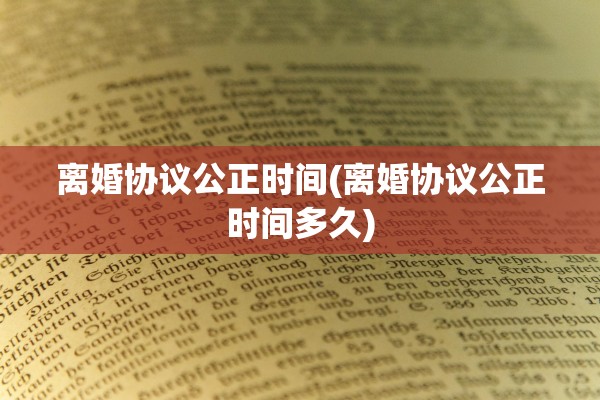 离婚协议公正时间(离婚协议公正时间多久)