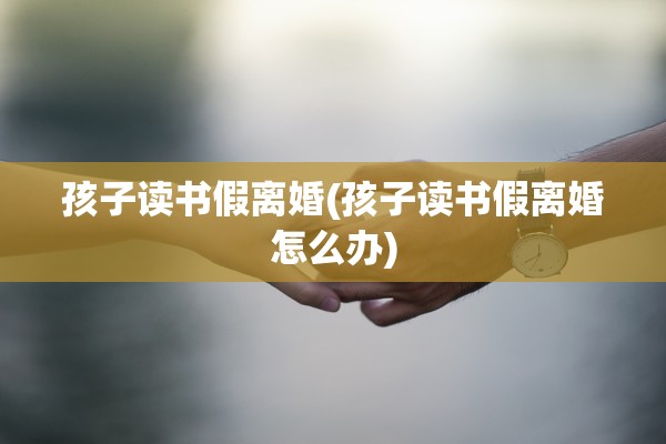 孩子读书假离婚(孩子读书假离婚怎么办) 孩子读书假离婚(孩子读书假离婚怎么办)