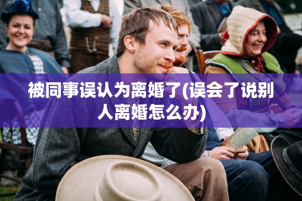 被同事误认为离婚了(误会了说别人离婚怎么办) 被同事误认为离婚了(误会了说别人离婚怎么办)