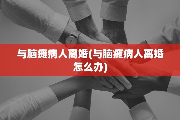 与脑瘫病人离婚(与脑瘫病人离婚怎么办) 与脑瘫病人离婚(与脑瘫病人离婚怎么办)
