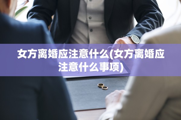 女方离婚应注意什么(女方离婚应注意什么事项)