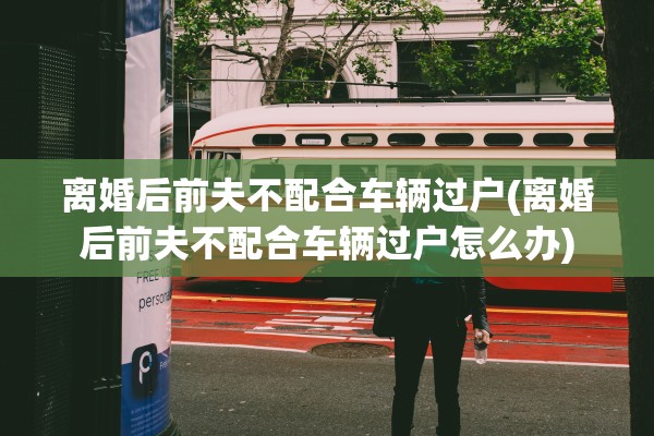 离婚后前夫不配合车辆过户(离婚后前夫不配合车辆过户怎么办) 离婚后前夫不配合车辆过户(离婚后前夫不配合车辆过户怎么办)