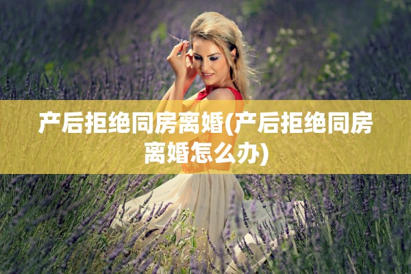 产后拒绝同房离婚(产后拒绝同房离婚怎么办)