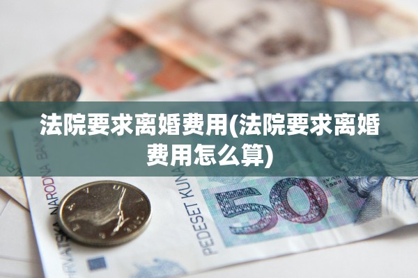 法院要求离婚费用(法院要求离婚费用怎么算) 法院要求离婚费用(法院要求离婚费用怎么算)