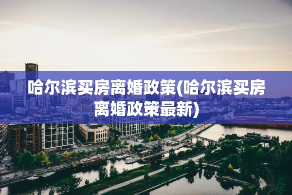 哈尔滨买房离婚政策(哈尔滨买房离婚政策最新) 哈尔滨买房离婚政策(哈尔滨买房离婚政策最新)