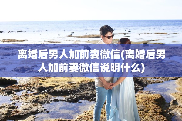 离婚后男人加前妻微信(离婚后男人加前妻微信说明什么) 离婚后男人加前妻微信(离婚后男人加前妻微信说明什么)