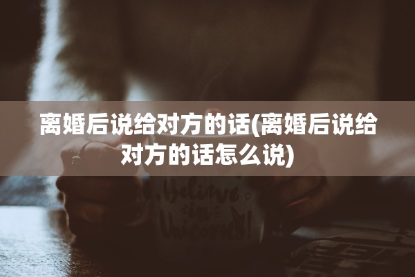 离婚后说给对方的话(离婚后说给对方的话怎么说) 离婚后说给对方的话(离婚后说给对方的话怎么说)